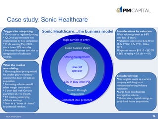 Case study: Sonic Healthcare
26
High barriers to entry
Clean balance sheet
Growth through
acquisition
Dominant local presence
Strong management
CEO in play since IPO
Low cost
operator
Triggers for mis-pricing:
 Govt cuts to regulated pricing.
 QLD co-pay structure not
implemented by key competitor.
 Profit warning May 2010 –
stock down 20% next day.
 Increased business cost due to
deregulation of collection
centres.
What the market
was missing:
 Govt regulated pricing would
hit smaller players hardest –
opening the door for bolt-on
acquisition.
 Increasing volumes would
offset margin contraction.
 5 year deal with Govt to
guarantee 5% rev growth.
 FX masking underlying
offshore earnings.
 Seen as a “buyer of choice”
by potential vendors.
Considerations for valuation:
 Path volume growth at 6-8%
over last 15 years.
 Valuations were set at $10.10 on
13.4x FY10/11.7x FY11/ 10.6x
FY12.
 Expected return $10.10 › $13.78
= 36% re-rating + 5% div = 41%
Sonic Healthcare…the business model
Considered risks:
 No tangible assets as a service
company with long term
relationships/strong industry
reputation.
 Large fixed cost business
leveraged to volume.
Dilution risk – capital raisings to
partly fund future acquisitions.
As at January 2013
 