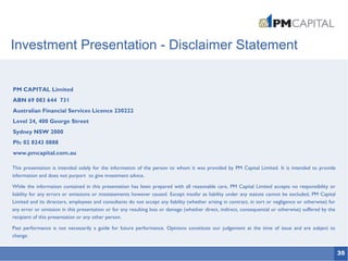 35
Investment Presentation - Disclaimer Statement
PM CAPITAL Limited
ABN 69 083 644 731
Australian Financial Services Licence 230222
Level 24, 400 George Street
Sydney NSW 2000
Ph: 02 8243 0888
www.pmcapital.com.au
This presentation is intended solely for the information of the person to whom it was provided by PM Capital Limited. It is intended to provide
information and does not purport to give investment advice.
While the information contained in this presentation has been prepared with all reasonable care, PM Capital Limited accepts no responsibility or
liability for any errors or omissions or misstatements however caused. Except insofar as liability under any statute cannot be excluded, PM Capital
Limited and its directors, employees and consultants do not accept any liability (whether arising in contract, in tort or negligence or otherwise) for
any error or omission in this presentation or for any resulting loss or damage (whether direct, indirect, consequential or otherwise) suffered by the
recipient of this presentation or any other person.
Past performance is not necessarily a guide for future performance. Opinions constitute our judgement at the time of issue and are subject to
change.
 