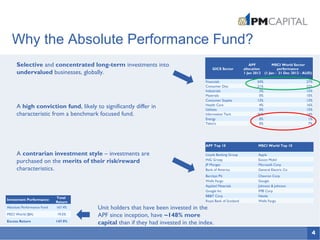 4
Why the Absolute Performance Fund?
Selective and concentrated long-term investments into
undervalued businesses, globally.
A high conviction fund, likely to significantly differ in
characteristic from a benchmark focused fund.
A contrarian investment style – investments are
purchased on the merits of their risk/reward
characteristics.
Investment Performance1
Total
Return
Absolute Performance Fund 167.4%
MSCI World ($A) 19.5%
Excess Return 147.9%
Unit holders that have been invested in the
APF since inception, have ~148% more
capital than if they had invested in the index.
APF Top 10 MSCI World Top 10
Lloyds Banking Group Apple
ING Groep Exxon Mobil
JP Morgan Microsoft Corp
Bank of America General Electric Co
Barclays Plc Chevron Corp
Wells Fargo Google
Applied Materials Johnson & Johnson
Google Inc IMB Corp
BB&T Corp Nestle
Royal Bank of Scotland Wells Fargo
GICS Sector
APF
allocation
1 Jan 2012
MSCI World Sector
performance
(1 Jan - 31 Dec 2012 - AUD)
Financials 50% 27%
Consumer Disc 21% 22%
Industrials 3% 15%
Materials 0% 10%
Consumer Staples 13% 13%
Health Care 4% 16%
Utilities 0% 15%
Information Tech 36% 14%
Energy 0% 1%
Telco's 0% 7%
 