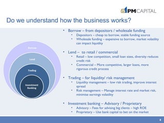 Do we understand how the business works?
8
• Borrow – from depositors / wholesale funding
• Depositors – cheap to borrow, stable funding source
• Wholesale funding – expensive to borrow, market volatility
can impact liquidity
• Lend – to retail / commercial
• Retail – low competition, small loan sizes, diversity reduces
credit risk
• Commercial – More competitive, larger loans, more
rigorous credit process
• Trading – for liquidity/ risk management
• Liquidity management – low risk trading, improve interest
spread
• Risk management – Manage interest rate and market risk,
minimise earnings volatility
• Investment banking – Advisory / Proprietary
• Advisory – Fees for advising big clients – high ROE
• Proprietary – Use bank capital to bet on the market
 