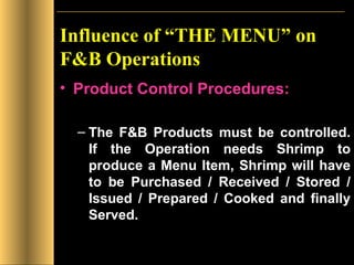 Influence of “THE MENU” on F&B Operations Product Control Procedures: The F&B Products must be controlled. If the Operation needs Shrimp to produce a Menu Item, Shrimp will have to be Purchased / Received / Stored / Issued / Prepared / Cooked and finally Served. 