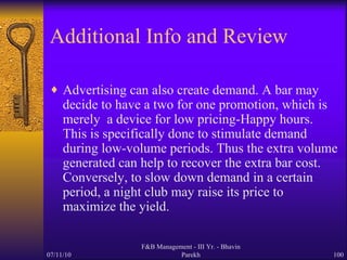 Additional Info and Review Advertising can also create demand. A bar may decide to have a two for one promotion, which is merely  a device for low pricing-Happy hours. This is specifically done to stimulate demand during low-volume periods. Thus the extra volume generated can help to recover the extra bar cost. Conversely, to slow down demand in a certain period, a night club may raise its price to maximize the yield. 07/11/10 F&B Management - III Yr. - Bhavin Parekh 