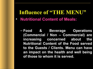 Influence of “THE MENU” Nutritional Content of Meals: Food & Beverage Operations (Commercial / Non – Commercial) are increasing concerned about the Nutritional Content of the Food served to the Guests / Clients. Menu can have an impact on the health and well being of those to whom it is served. 