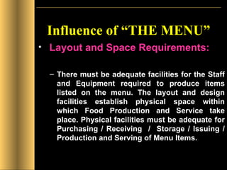 Influence of “THE MENU” Layout and Space Requirements: There must be adequate facilities for the Staff and Equipment required to produce items listed on the menu. The layout and design facilities establish physical space within which Food Production and Service take place. Physical facilities must be adequate for Purchasing / Receiving  /  Storage / Issuing / Production and Serving of Menu Items. 