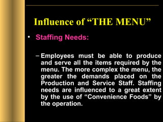 Influence of “THE MENU” Staffing Needs: Employees must be able to produce and serve all the items required by the menu. The more complex the menu, the greater the demands placed on the Production and Service Staff. Staffing needs are influenced to a great extent by the use of “Convenience Foods” by the operation. 