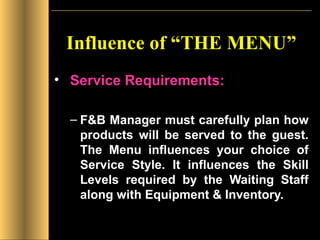 Influence of “THE MENU” Service Requirements: F&B Manager must carefully plan how products will be served to the guest. The Menu influences your choice of Service Style. It influences the Skill Levels required by the Waiting Staff along with Equipment & Inventory. 