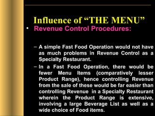 Influence of “THE MENU” Revenue Control Procedures: A simple Fast Food Operation would not have as much problems in Revenue Control as a Specialty Restaurant.  In a Fast Food Operation, there would be fewer Menu Items (comparatively lesser Product Range), hence controlling Revenue from the sale of these would be far easier than controlling Revenue  in a Specialty Restaurant wherein the Product Range is extensive, involving a large Beverage List as well as a wide choice of Food items. 