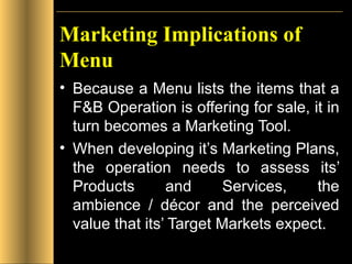 Marketing Implications of Menu Because a Menu lists the items that a F&B Operation is offering for sale, it in turn becomes a Marketing Tool. When developing it’s Marketing Plans, the operation needs to assess its’ Products and Services, the ambience / décor and the perceived value that its’ Target Markets expect. 