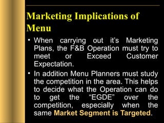 Marketing Implications of Menu When carrying out it’s Marketing Plans, the F&B Operation must try to meet or Exceed Customer Expectation. In addition Menu Planners must study the competition in the area. This helps to decide what the Operation can do to get the “EGDE” over the competition, especially when the same  Market Segment   is Targeted . 