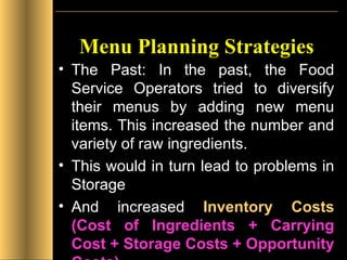 Menu Planning Strategies The Past: In the past, the Food Service Operators tried to diversify their menus by adding new menu items. This increased the number and variety of raw ingredients.  This would in turn lead to problems in Storage  And increased  Inventory Costs   (Cost of Ingredients + Carrying Cost + Storage Costs + Opportunity Costs)   
