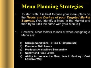 Menu Planning Strategies To start with, it is best to base your menu plans on the  Needs and Desires of your Targeted Market Segment .  (You identify a Need in the Market and then try to fulfill the same with your Menus.) However, other factors to look at when designing a Menu are: Storage Conditions – (Time & Temperature) Personnel Skill Levels Product’s Availability / Seasonality Quality and Price Levels Ability to produce the Menu Item in Sanitary / Cost Effective Way.  