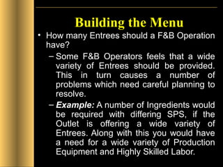 Building the Menu How many Entrees should a F&B Operation have? Some F&B Operators feels that a wide variety of Entrees should be provided. This in turn causes a number of problems which need careful planning to resolve. Example:  A number of Ingredients would be required with differing SPS, if the Outlet is offering a wide variety of Entrees. Along with this you would have a need for a wide variety of Production Equipment and Highly Skilled Labor.   