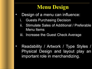 Menu Design Design of a menu can influence: Guests Purchasing Decision Stimulate Sales of Additional / Preferable Menu Items Increase the Guest Check Average Readability / Artwork / Type Styles / Physical Design and layout play an important role in merchandizing. 