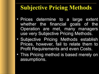 Subjective Pricing Methods Prices determine to a large extent whether the financial goals of the Operation are met, many managers use very Subjective Pricing Methods. Subjective Pricing Methods establish Prices, however, fail to relate them to Profit Requirements and even Costs. This Pricing method is based merely on assumptions.  