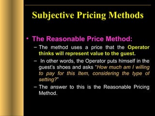 Subjective Pricing Methods The Reasonable Price Method:   The method uses a price that the  Operator thinks will represent value to the guest . In other words, the Operator puts himself in the guest’s shoes and asks “ How much am I willing to pay for this Item, considering the type of setting? ”  The answer to this is the Reasonable Pricing Method. 