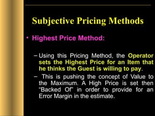 Subjective Pricing Methods Highest Price Method: Using this Pricing Method, the  Operator sets the Highest Price for an Item that he thinks the Guest is willing to pay . This is pushing the concept of Value to the Maximum. A High Price is set then “Backed Of” in order to provide for an Error Margin in the estimate. 