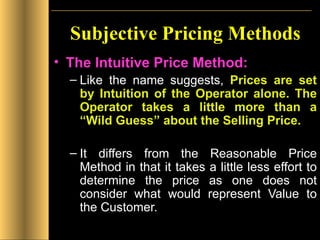 Subjective Pricing Methods The Intuitive Price Method: Like the name suggests,  Prices are set by Intuition of the Operator alone. The Operator takes a little more than a “Wild Guess” about the Selling Price. It differs from the Reasonable Price Method in that it takes a little less effort to determine the price as one does not consider what would represent Value to the Customer. 