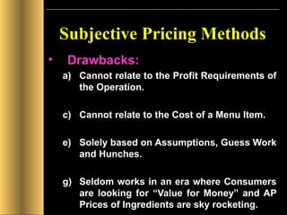 Subjective Pricing Methods Drawbacks: Cannot relate to the Profit Requirements of the Operation. Cannot relate to the Cost of a Menu Item. Solely based on Assumptions, Guess Work and Hunches. Seldom works in an era where Consumers are looking for “Value for Money” and AP Prices of Ingredients are sky rocketing. 