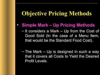 Objective Pricing Methods Simple Mark – Up Pricing Methods It considers a Mark – Up from the Cost of Good Sold (In the case of a Menu Item, that would be the Standard Food Cost). The Mark – Up is designed in such a way that it covers all Costs to Yield the Desired Profit Levels. 