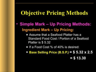 Objective Pricing Methods Simple Mark – Up Pricing Methods: Ingredient Mark – Up Pricing: Assume that a Seafood Platter has a Standard Food Cost / Portion of a Seafood Platter is $ 5.32 If a Food Cost % of 40% is desired: Base Selling Price   (B.S.P.)   = $ 5.32 x 2.5     = $ 13.30 