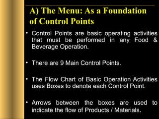 A) The Menu: As a Foundation of Control Points Control Points are basic operating activities that must be performed in any Food & Beverage Operation. There are 9 Main Control Points. The Flow Chart of Basic Operation Activities uses Boxes to denote each Control Point. Arrows between the boxes are used to indicate the flow of Products / Materials . 