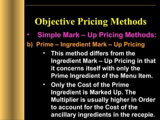 Objective Pricing Methods Simple Mark – Up Pricing Methods: b)  Prime – Ingredient Mark – Up Pricing This method differs from the Ingredient Mark – Up Pricing in that it concerns itself with only the Prime Ingredient of the Menu Item. Only the Cost of the Prime Ingredient is Marked Up. The Multiplier is usually higher in Order to account for the Cost of the ancillary ingredients in the recepie. 