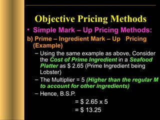 Objective Pricing Methods Simple Mark – Up Pricing Methods: b) Prime – Ingredient Mark – Up  Pricing (Example) Using the same example as above, Consider the  Cost of Prime Ingredient  in a  Seafood Platter  as $ 2.65 (Prime Ingredient being Lobster) The Multiplier = 5  (Higher than the regular M to account for other ingredients) Hence, B.S.P.  = $ 2.65 x 5  = $ 13.25 
