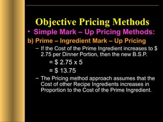 Objective Pricing Methods Simple Mark – Up Pricing Methods: b) Prime – Ingredient Mark – Up Pricing If the Cost of the Prime Ingredient increases to $ 2.75 per Dinner Portion, then the new B.S.P.   = $ 2.75 x 5    = $ 13.75 The Pricing method approach assumes that the Cost of other Recipe Ingredients increases in Proportion to the Cost of the Prime Ingredient. 