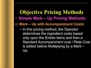 Objective Pricing Methods Simple Mark – Up Pricing Methods: c)   Mark – Up with Accompaniment Costs: In this pricing method, the Operator determines the ingredient costs based only upon the Entrée items and then a Standard Accompaniment cost / Plate Cost is added before Multiplying by a Mark – Up.  
