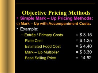 Objective Pricing Methods Simple Mark – Up Pricing Methods: c)  Mark – Up with Accompaniment Costs: Example:  Entrée / Primary Costs   = $ 3.15 Plate Cost   = $ 1.25 Estimated Food Cost   = $ 4.40   Mark – Up Multiplier   = $ 3.30   Base Selling Price   =  14.52   