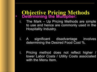 Objective Pricing Methods Determining the Multiplier: The Mark – Up Pricing Methods are simple to use and hence are commonly used in the Hospitality Industry. A significant disadvantage involves determining the Desired Food Cost %. Pricing method does not reflect higher / lower Labor Costs / Utility Costs associated with the Menu Item. 