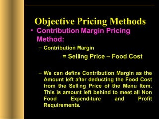 Objective Pricing Methods Contribution Margin Pricing Method: Contribution Margin  = Selling Price – Food Cost We can define Contribution Margin as the Amount left after deducting the Food Cost from the Selling Price of the Menu Item. This is amount left behind to meet all Non Food Expenditure and Profit Requirements. 