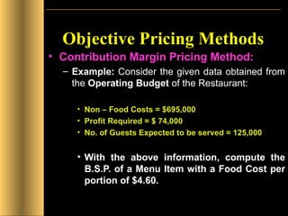 Objective Pricing Methods Contribution Margin Pricing Method: Example:  Consider the given data obtained from the  Operating Budget  of the Restaurant: Non – Food Costs = $695,000 Profit Required = $ 74,000 No. of Guests Expected to be served = 125,000 With the above information, compute the B.S.P. of a Menu Item with a Food Cost per portion of $4.60. 