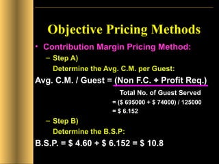 Objective Pricing Methods Contribution Margin Pricing Method: Step A)  Determine the Avg. C.M. per Guest: Avg. C.M. / Guest = (Non F.C. + Profit Req.)   Total No. of Guest Served   = ($ 695000 + $ 74000) / 125000   = $ 6.152   Step B)  Determine the B.S.P: B.S.P. = $ 4.60 + $ 6.152 = $ 10.8 
