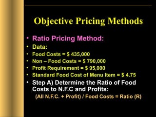 Objective Pricing Methods Ratio Pricing Method: Data: Food Costs = $ 435,000 Non – Food Costs = $ 790,000 Profit Requirement = $ 95,000 Standard Food Cost of Menu Item = $ 4.75 Step A) Determine the Ratio of Food Costs to N.F.C and Profits: (All N.F.C. + Profit) / Food Costs = Ratio (R) 