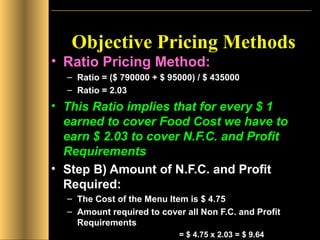 Objective Pricing Methods Ratio Pricing Method: Ratio = ($ 790000 + $ 95000) / $ 435000 Ratio = 2.03 This Ratio implies that for every $ 1 earned to cover Food Cost we have to earn $ 2.03 to cover N.F.C. and Profit Requirements Step B) Amount of N.F.C. and Profit Required: The Cost of the Menu Item is $ 4.75 Amount required to cover all Non F.C. and Profit Requirements  = $ 4.75 x 2.03 = $ 9.64  