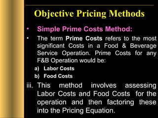 Objective Pricing Methods Simple Prime Costs Method: The term  Prime Costs  refers to the most significant Costs in a Food & Beverage Service Operation. Prime Costs for any F&B Operation would be: Labor Costs Food Costs This method involves assessing Labor Costs and Food Costs  for the operation and then factoring these into the Pricing Equation. 