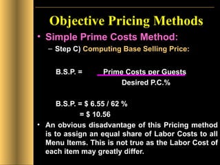 Objective Pricing Methods Simple Prime Costs Method: Step C)  Computing Base Selling Price:   B.S.P. =  Prime Costs per Guests    Desired P.C.%  B.S.P. = $ 6.55 / 62 %    = $ 10.56 An obvious disadvantage of this Pricing method is to assign an equal share of Labor Costs to all Menu Items. This is not true as the Labor Cost of each item may greatly differ. 