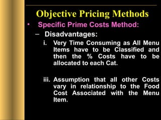 Objective Pricing Methods Specific Prime Costs Method: Disadvantages: Very Time Consuming as All Menu Items have to be Classified and then the % Costs have to be allocated to each Cat. Assumption that all other Costs vary in relationship to the Food Cost Associated with the Menu Item. 
