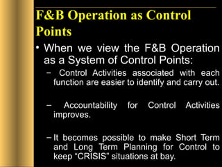 F&B Operation as Control Points When we view the F&B Operation as a System of Control Points: Control Activities associated with each function are easier to identify and carry out. Accountability for Control Activities improves. It becomes possible to make Short Term and Long Term Planning for Control to keep “CRISIS” situations at bay. 
