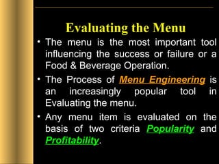 Evaluating the Menu The menu is the most important tool influencing the success or failure or a Food & Beverage Operation. The Process of  Menu Engineering   is an increasingly popular tool in Evaluating the menu. Any menu item is evaluated on the basis of two criteria  Popularity  and  Profitability . 