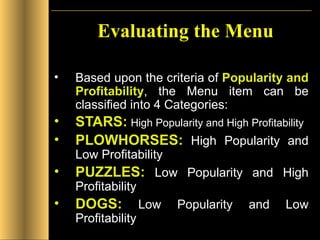 Evaluating the Menu Based upon the criteria of  Popularity and Profitability , the Menu item can be classified into 4 Categories: STARS:   High Popularity and High Profitability PLOWHORSES:  High Popularity and Low Profitability PUZZLES:  Low Popularity and High Profitability DOGS:  Low Popularity and Low Profitability 