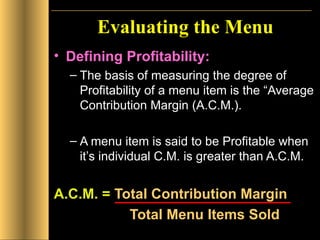 Evaluating the Menu Defining Profitability: The basis of measuring the degree of Profitability of a menu item is the “Average Contribution Margin (A.C.M.). A menu item is said to be Profitable when it’s individual C.M. is greater than A.C.M.  A.C.M. =  Total Contribution Margin   Total Menu Items Sold 