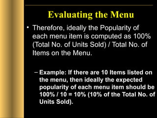 Evaluating the Menu Therefore, ideally the Popularity of each menu item is computed as 100% (Total No. of Units Sold) / Total No. of Items on the Menu. Example: If there are 10 Items listed on the menu, then ideally the expected popularity of each menu item should be 100% / 10 = 10% (10% of the Total No. of Units Sold). 