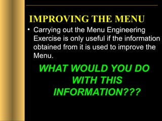 IMPROVING THE MENU   Carrying out the Menu Engineering Exercise is only useful if the information obtained from it is used to improve the Menu. WHAT WOULD YOU DO WITH THIS INFORMATION??? 