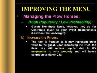 IMPROVING THE MENU Managing the Plow Horses: (High Popularity / Low Profitability): Guests like these items, however, they do not Contribute much to your Profit Requirements (Low Contribution Margin). Increase the Prices: The item is Popular as it may represent great value to the guest. Upon increasing the Price, the item may still remain popular due to it’s  uniqueness to your property  and will hence contribute a higher C.M. 