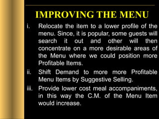 IMPROVING THE MENU Relocate the item to a lower profile of the menu. Since, it is popular, some guests will search it out and other will then concentrate on a more desirable areas of the Menu where we could position more Profitable Items. Shift Demand to more more Profitable Menu Items by Suggestive Selling. Provide lower cost meal accompaniments, in this way the C.M. of the Menu Item would increase. 