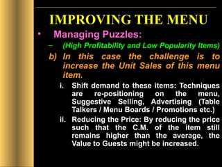 IMPROVING THE MENU Managing Puzzles: (High Profitability and Low Popularity Items)   In this case the challenge is to increase the Unit Sales of this menu item. Shift demand to these items: Techniques are re-positioning on the menu, Suggestive Selling, Advertising (Table Talkers / Menu Boards / Promotions etc.) Reducing the Price: By reducing the price such that the C.M. of the item still remains higher than the average, the Value to Guests might be increased.  