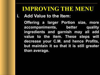 IMPROVING THE MENU Add Value to the Item: Offering a larger Portion size, more accompaniments, better quality ingredients and garnish may all add value to the item. These steps will decrease your C.M. and hence Profits, but maintain it so that it is still greater than average. 