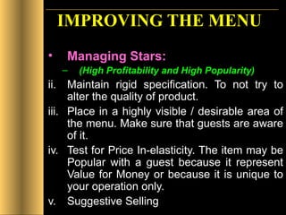 IMPROVING THE MENU Managing Stars:   (High Profitability and High Popularity) Maintain rigid specification. To not try to alter the quality of product. Place in a highly visible / desirable area of the menu. Make sure that guests are aware of it. Test for Price In-elasticity. The item may be Popular with a guest because it represent Value for Money or because it is unique to your operation only.  Suggestive Selling 